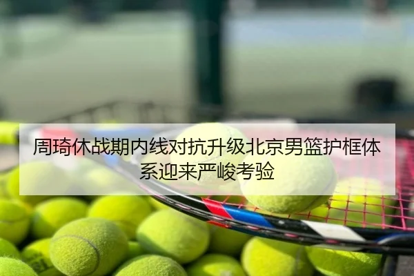 周琦休战期内线对抗升级北京男篮护框体系迎来严峻考验
